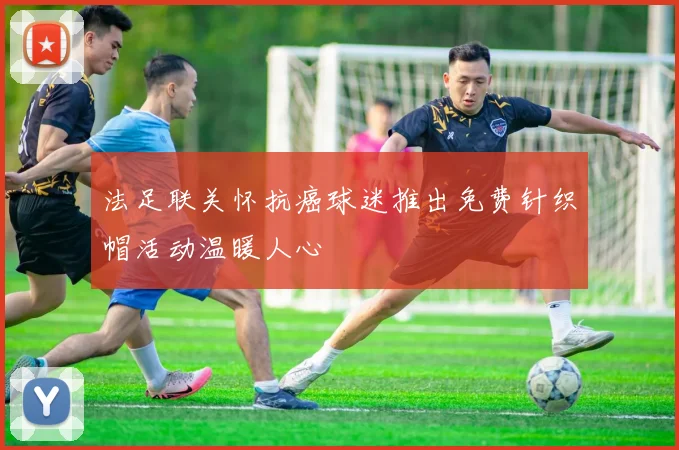 法足联关怀抗癌球迷推出免费针织帽活动温暖人心