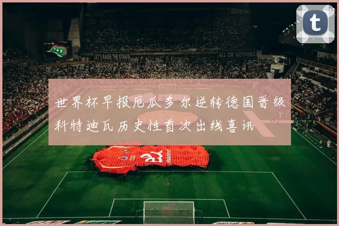 世界杯早报厄瓜多尔逆转德国晋级科特迪瓦历史性首次出线喜讯
