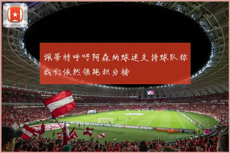 佩蒂特呼吁阿森纳球迷支持球队称我们依然领跑积分榜