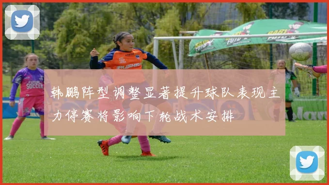 韩鹏阵型调整显著提升球队表现主力停赛将影响下轮战术安排