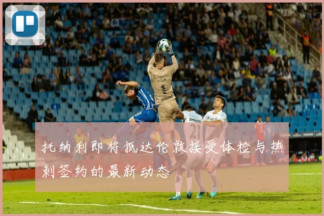 托纳利即将抵达伦敦接受体检与热刺签约的最新动态