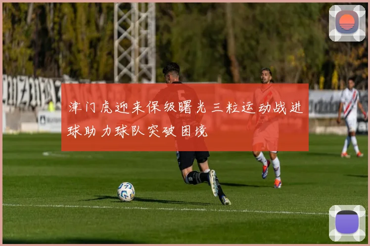 津门虎迎来保级曙光三粒运动战进球助力球队突破困境