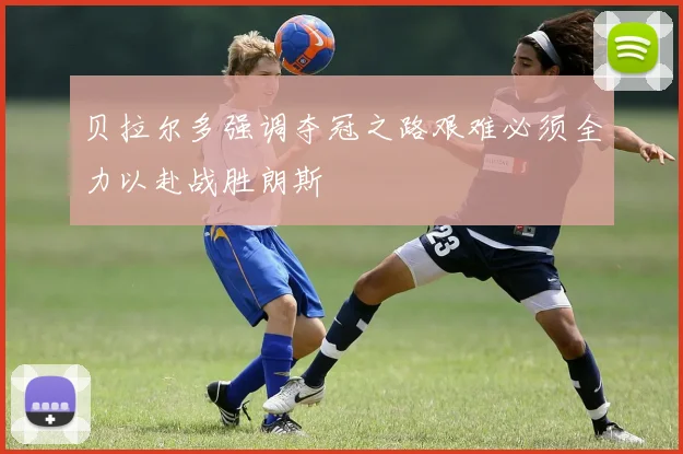贝拉尔多强调夺冠之路艰难必须全力以赴战胜朗斯