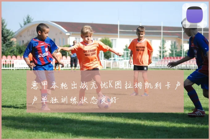 意甲本轮出战无忧K图拉姆凯利卡卢卢单独训练状态良好