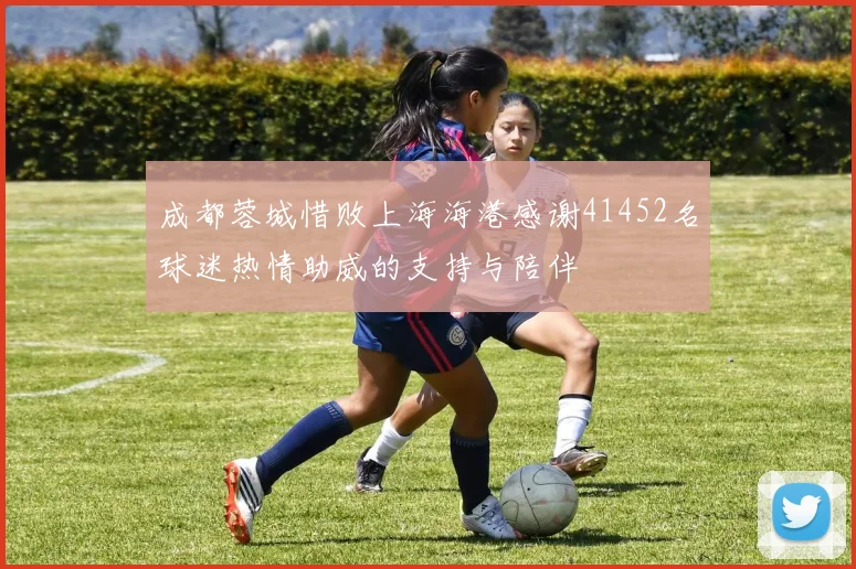 成都蓉城惜败上海海港感谢41452名球迷热情助威的支持与陪伴