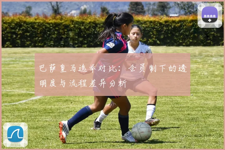 巴萨皇马选举对比：会员制下的透明度与流程差异分析