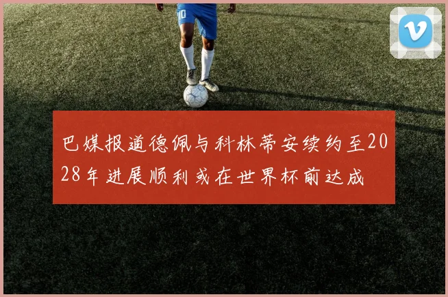 巴媒报道德佩与科林蒂安续约至2028年进展顺利或在世界杯前达成