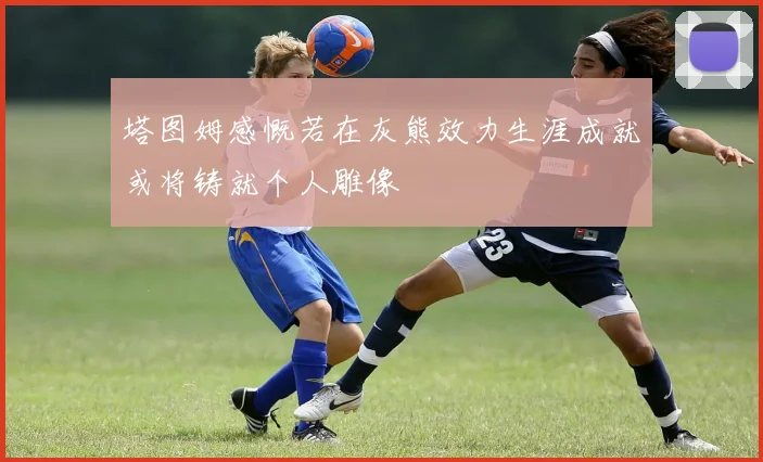 塔图姆感慨若在灰熊效力生涯成就或将铸就个人雕像