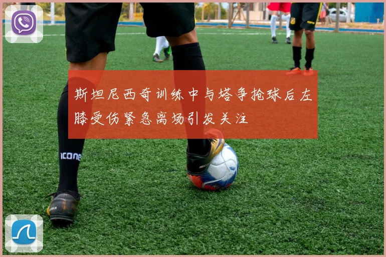 斯坦尼西奇训练中与塔争抢球后左膝受伤紧急离场引发关注