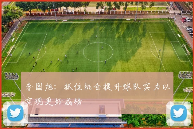 李国旭：抓住机会提升球队实力以实现更好成绩