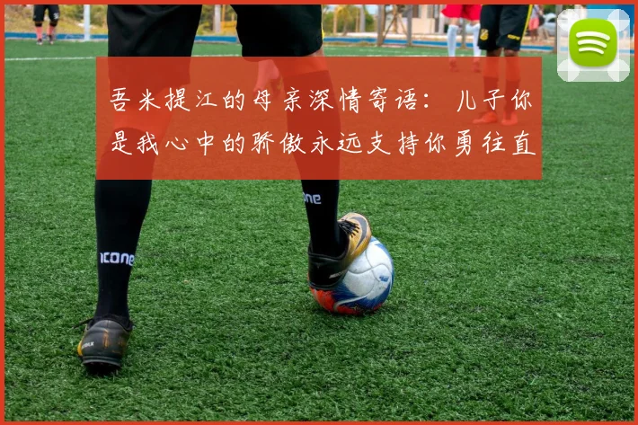 吾米提江的母亲深情寄语：儿子你是我心中的骄傲永远支持你勇往直前！