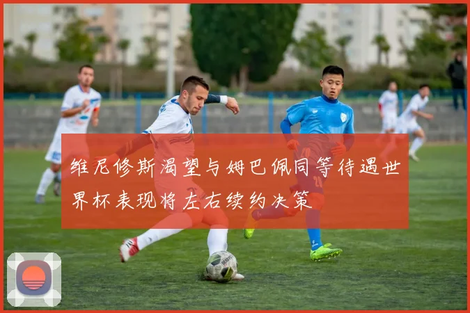 维尼修斯渴望与姆巴佩同等待遇世界杯表现将左右续约决策