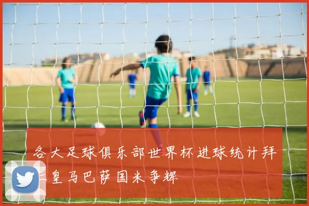 各大足球俱乐部世界杯进球统计拜仁皇马巴萨国米争辉