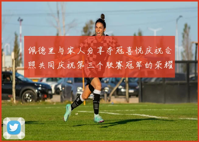 佩德里与家人分享夺冠喜悦庆祝合照共同庆祝第三个联赛冠军的荣耀时刻
