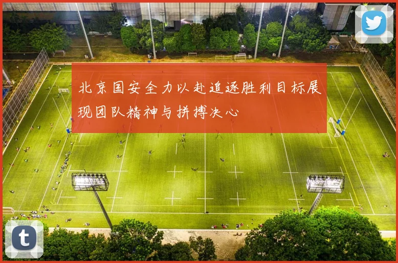 北京国安全力以赴追逐胜利目标展现团队精神与拼搏决心