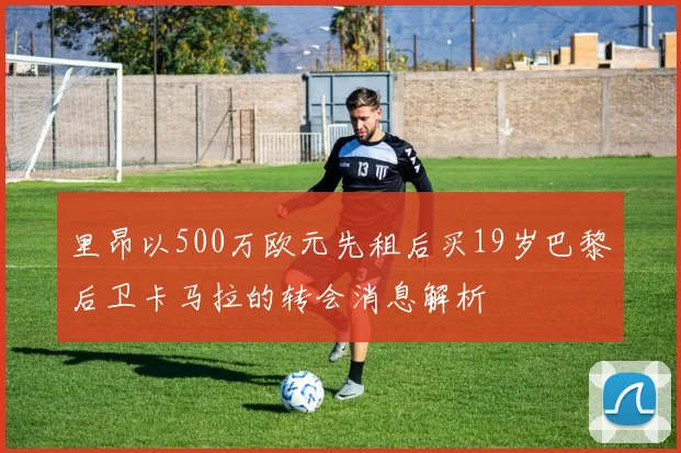 里昂以500万欧元先租后买19岁巴黎后卫卡马拉的转会消息解析